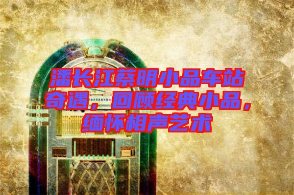 潘長江蔡明小品車站奇遇，回顧經典小品，緬懷相聲藝術