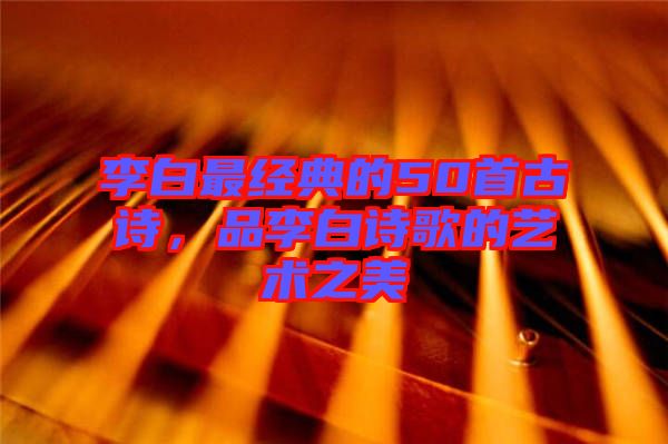 李白最經(jīng)典的50首古詩，品李白詩歌的藝術(shù)之美