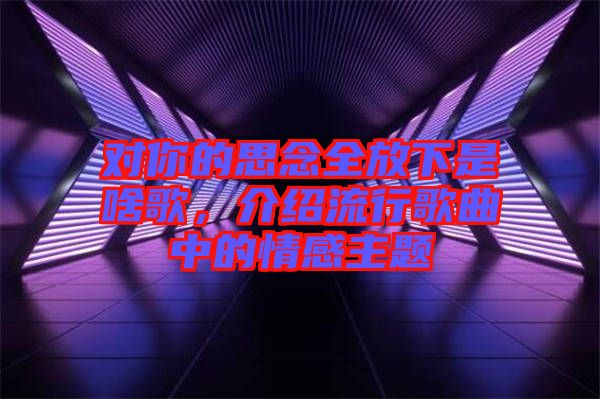 對你的思念全放下是啥歌，介紹流行歌曲中的情感主題