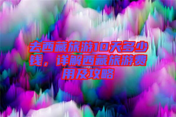 去西藏旅游10天多少錢，詳解西藏旅游費(fèi)用及攻略
