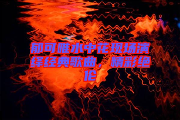 郁可唯水中花現(xiàn)場演繹經(jīng)典歌曲，精彩絕倫