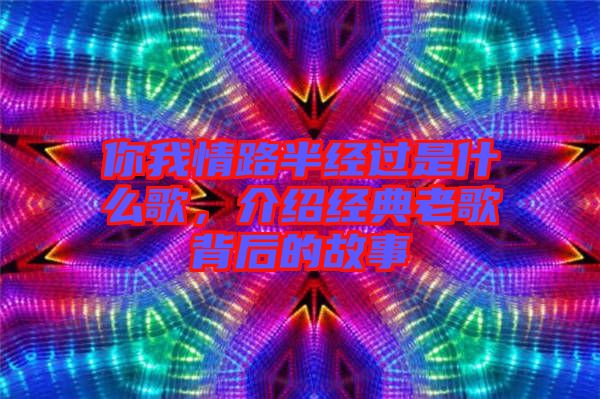 你我情路半經(jīng)過(guò)是什么歌，介紹經(jīng)典老歌背后的故事