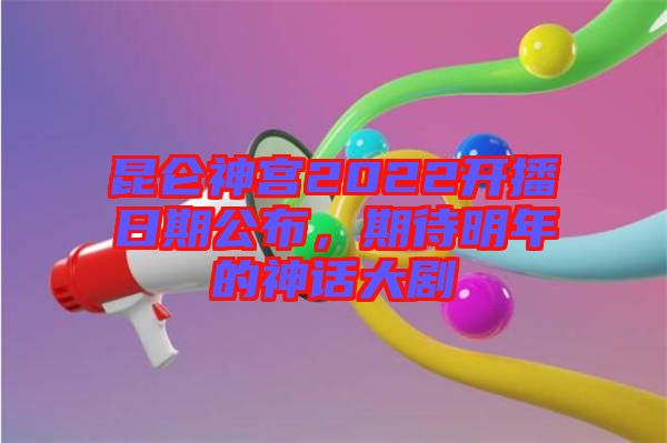昆侖神宮2022開播日期公布，期待明年的神話大劇