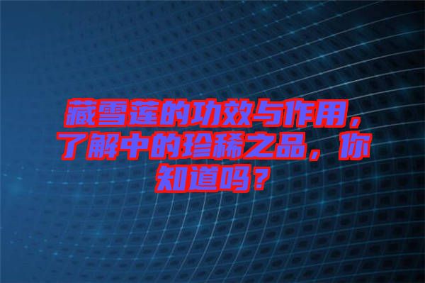 藏雪蓮的功效與作用，了解中的珍稀之品，你知道嗎？