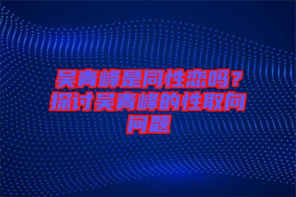 吳青峰是同性戀嗎？探討吳青峰的性取向問(wèn)題