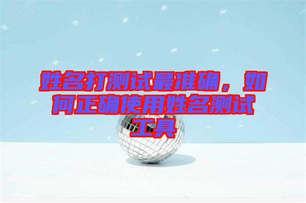 姓名打測試最準(zhǔn)確，如何正確使用姓名測試工具