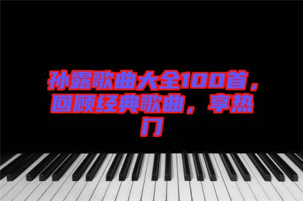 孫露歌曲大全100首，回顧經(jīng)典歌曲，享熱門