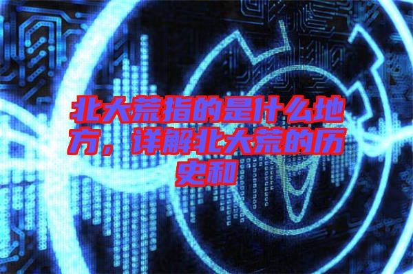 北大荒指的是什么地方，詳解北大荒的歷史和