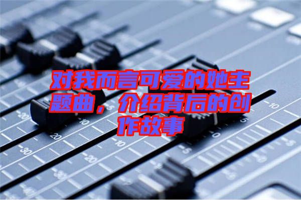 對我而言可愛的她主題曲，介紹背后的創(chuàng)作故事
