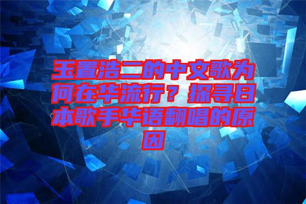 玉置浩二的中文歌為何在華流行？探尋日本歌手華語翻唱的原因