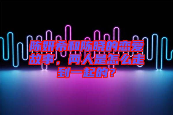 陳妍希和陳曉的戀愛故事，兩人是怎么走到一起的？