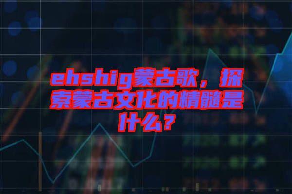 ehshig蒙古歌，探索蒙古文化的精髓是什么？