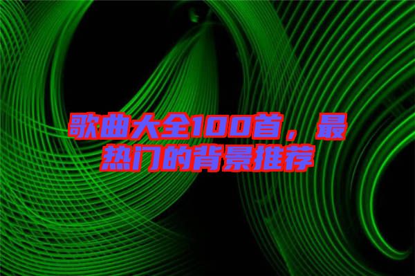 歌曲大全100首，最熱門的背景推薦