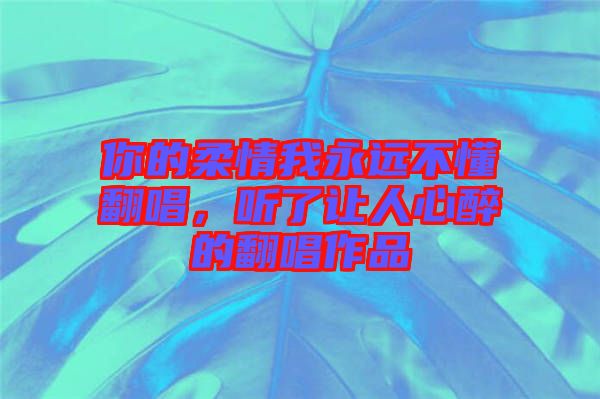 你的柔情我永遠(yuǎn)不懂翻唱，聽了讓人心醉的翻唱作品