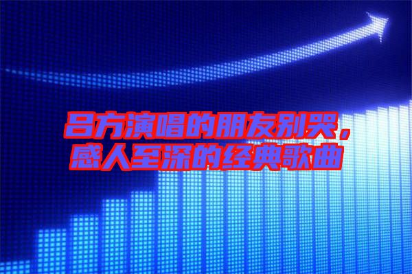 呂方演唱的朋友別哭，感人至深的經(jīng)典歌曲