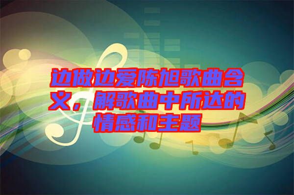 邊做邊愛陳旭歌曲含義，解歌曲中所達(dá)的情感和主題