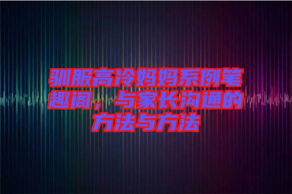 馴服高冷媽媽系例筆趣閣，與家長溝通的方法與方法