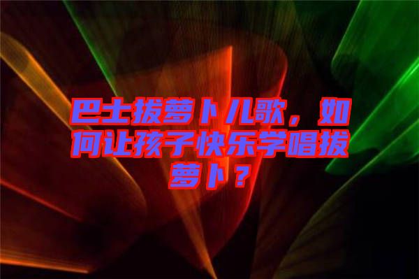 巴士拔蘿卜兒歌，如何讓孩子快樂學(xué)唱拔蘿卜？