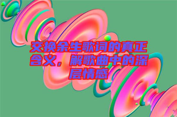 交換余生歌詞的真正含義，解歌曲中的深層情感