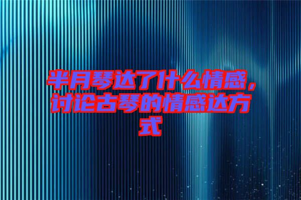 半月琴達(dá)了什么情感，討論古琴的情感達(dá)方式