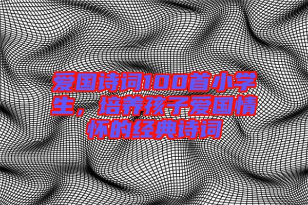 愛國詩詞100首小學(xué)生，培養(yǎng)孩子愛國情懷的經(jīng)典詩詞
