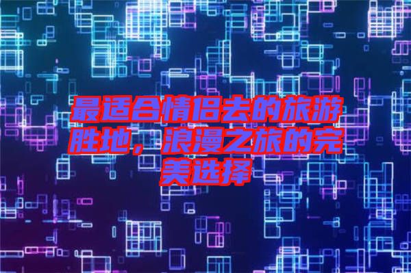 最適合情侶去的旅游勝地，浪漫之旅的完美選擇