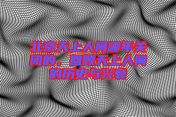北京天上人間哪年關(guān)閉的，回顧天上人間的歷史與興衰
