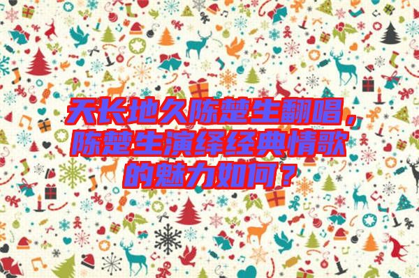 天長(zhǎng)地久陳楚生翻唱，陳楚生演繹經(jīng)典情歌的魅力如何？