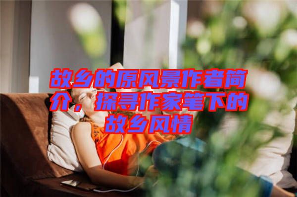 故鄉(xiāng)的原風(fēng)景作者簡介，探尋作家筆下的故鄉(xiāng)風(fēng)情