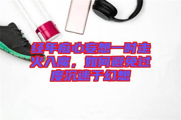 經(jīng)年癡心妄想一時走火入魔，如何避免過度沉迷于幻想