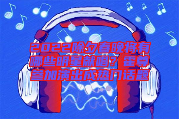 2022除夕春晚將有哪些明星獻唱？霍尊參加演出成熱門話題