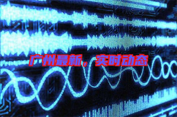 廣州最新，實(shí)時(shí)動(dòng)態(tài)