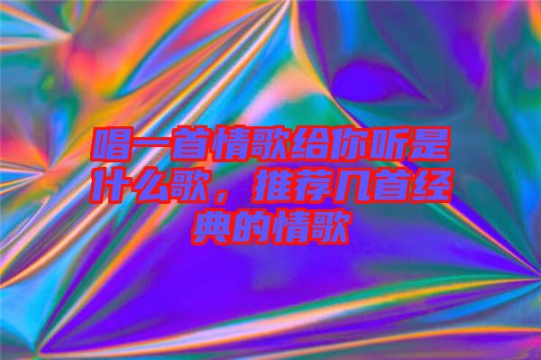 唱一首情歌給你聽是什么歌，推薦幾首經(jīng)典的情歌