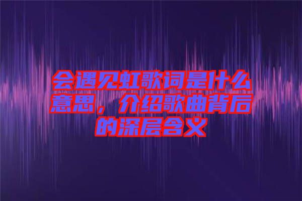 會遇見虹歌詞是什么意思，介紹歌曲背后的深層含義