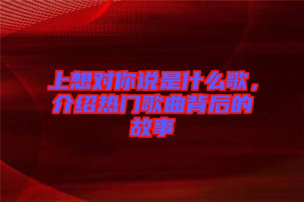 上想對你說是什么歌，介紹熱門歌曲背后的故事