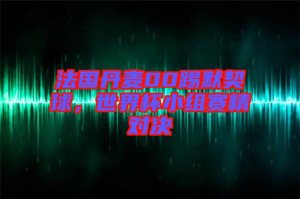 法國(guó)丹麥00踢默契球，世界杯小組賽精對(duì)決