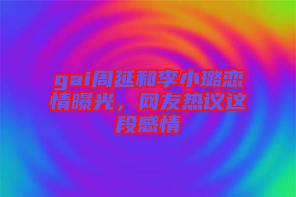 gai周延和李小璐戀情曝光，網(wǎng)友熱議這段感情