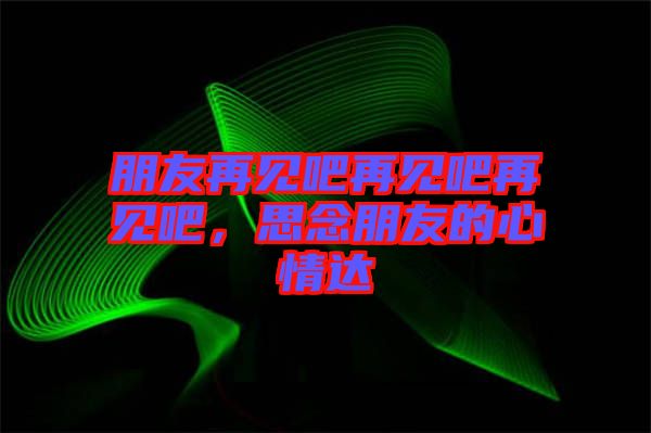 朋友再見吧再見吧再見吧，思念朋友的心情達