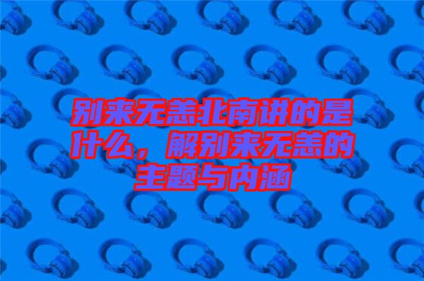 別來無恙北南講的是什么，解別來無恙的主題與內(nèi)涵
