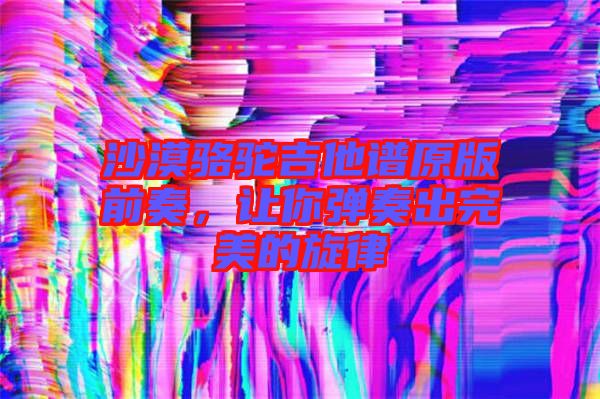沙漠駱駝吉他譜原版前奏，讓你彈奏出完美的旋律