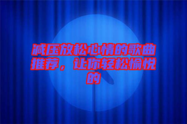 減壓放松心情的歌曲推薦，讓你輕松愉悅的