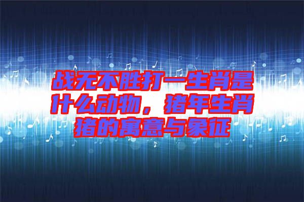 戰(zhàn)無(wú)不勝打一生肖是什么動(dòng)物，豬年生肖豬的寓意與象征
