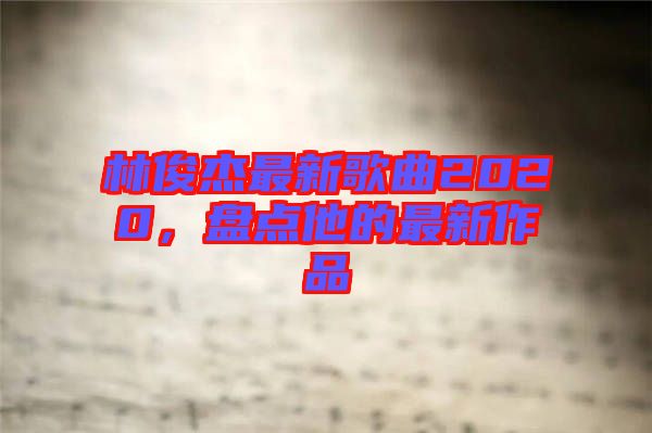 林俊杰最新歌曲2020，盤點(diǎn)他的最新作品