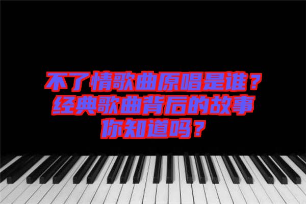 不了情歌曲原唱是誰？經(jīng)典歌曲背后的故事你知道嗎？