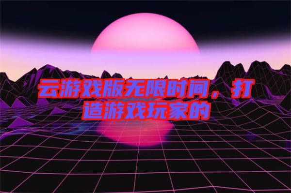 云游戲版無限時間，打造游戲玩家的