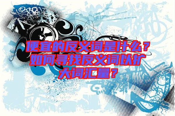 便宜的反義詞是什么？如何尋找反義詞以擴(kuò)大詞匯量？