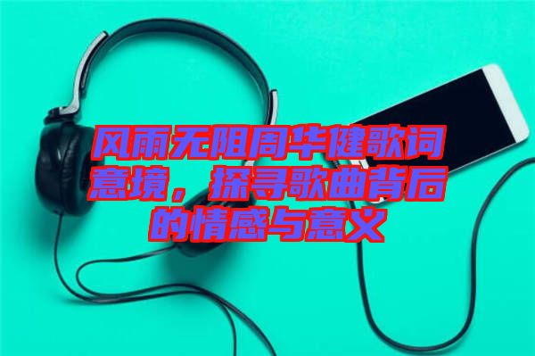 風(fēng)雨無(wú)阻周華健歌詞意境，探尋歌曲背后的情感與意義