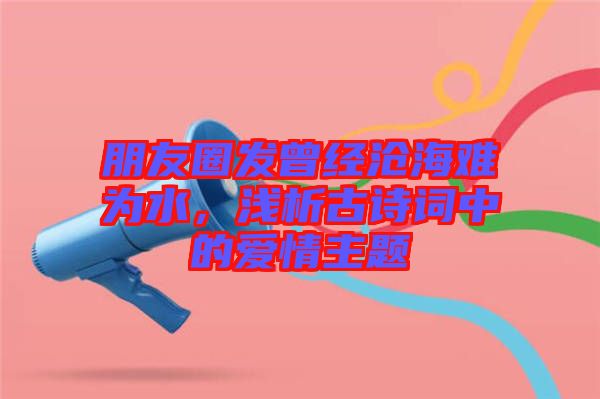 朋友圈發(fā)曾經(jīng)滄海難為水，淺析古詩詞中的愛情主題