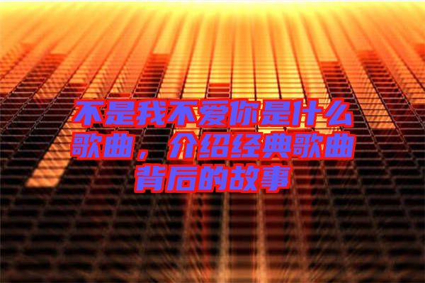 不是我不愛你是什么歌曲，介紹經(jīng)典歌曲背后的故事