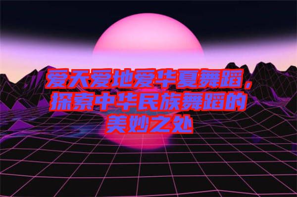 愛天愛地愛華夏舞蹈，探索中華民族舞蹈的美妙之處